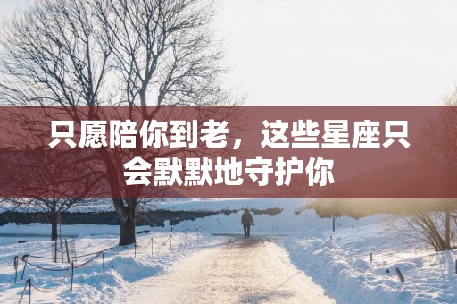 只愿陪你到老，这些星座只会默默地守护你