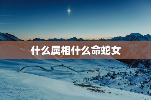 什么属相什么命蛇女