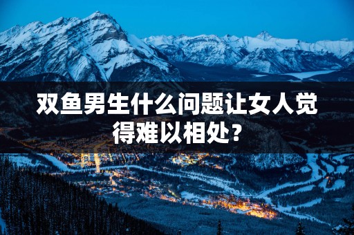 双鱼男生什么问题让女人觉得难以相处？
