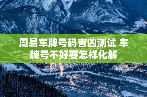 周易车牌号码吉凶测试 车牌号不好要怎样化解