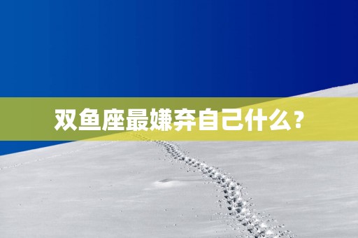 双鱼座最嫌弃自己什么？