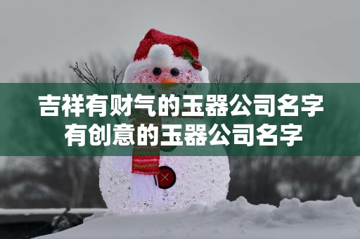 吉祥有财气的玉器公司名字 有创意的玉器公司名字
