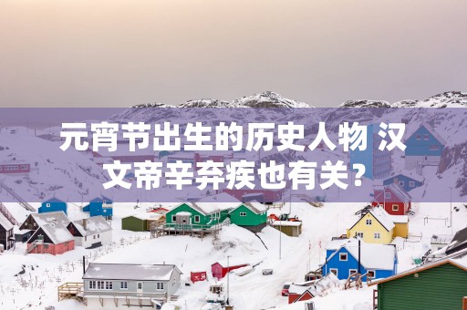 元宵节出生的历史人物 汉文帝辛弃疾也有关？