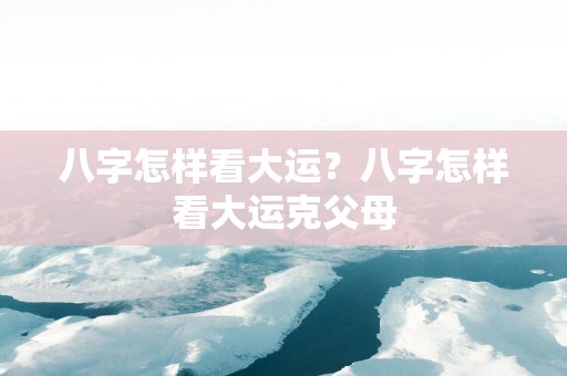 八字怎样看大运？八字怎样看大运克父母