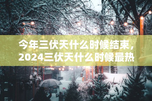 今年三伏天什么时候结束，2025三伏天什么时候最热