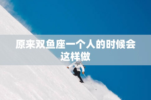 原来双鱼座一个人的时候会这样做
