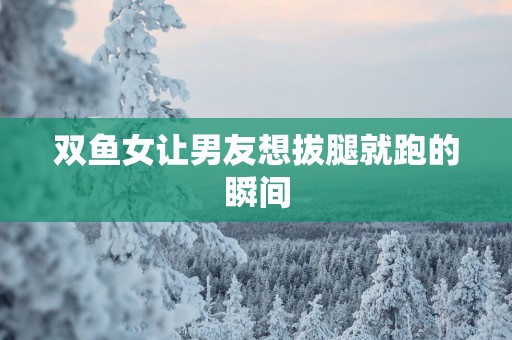 双鱼女让男友想拔腿就跑的瞬间