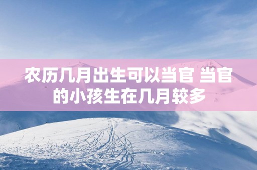 农历几月出生可以当官 当官的小孩生在几月较多