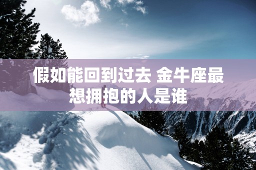 假如能回到过去 金牛座最想拥抱的人是谁