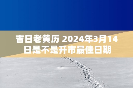 吉日老黄历 2025年3月14日是不是开市最佳日期