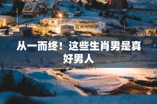 从一而终！这些生肖男是真好男人