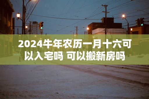 2025蛇年农历一月十六可以入宅吗 可以搬新房吗