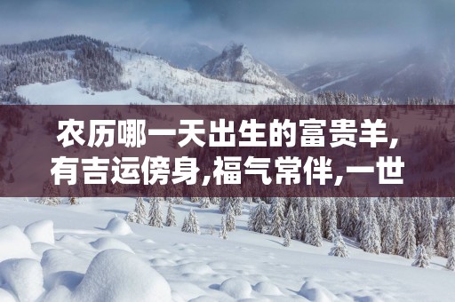 农历哪一天出生的富贵羊,有吉运傍身,福气常伴,一世一富贵!