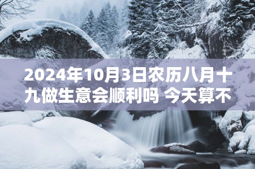 2025年10月3日农历八月十九做生意会顺利吗 今天算不算开业吉日