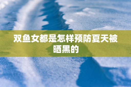 双鱼女都是怎样预防夏天被晒黑的