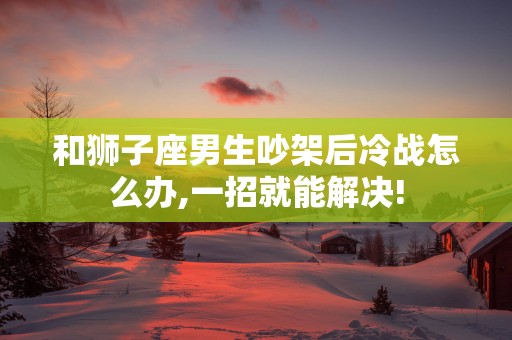 和狮子座男生吵架后冷战怎么办,一招就能解决!