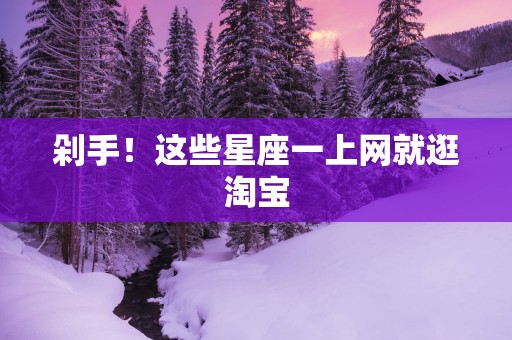 剁手！这些星座一上网就逛淘宝