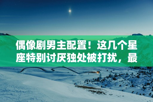 偶像剧男主配置！这几个星座特别讨厌独处被打扰，最喜欢远离喧嚣
