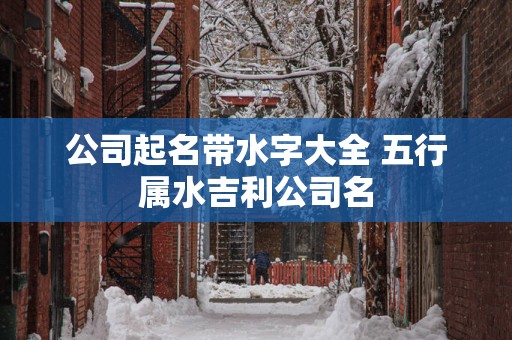 公司起名带水字大全 五行属水吉利公司名