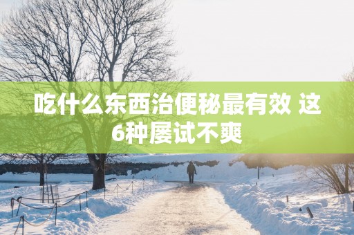 吃什么东西治便秘最有效 这6种屡试不爽 吃什么东西治便秘最有效 这6种屡试不爽