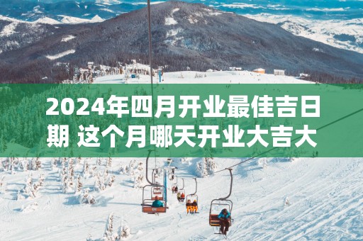 2025年四月开业最佳吉日期 这个月哪天开业大吉大利