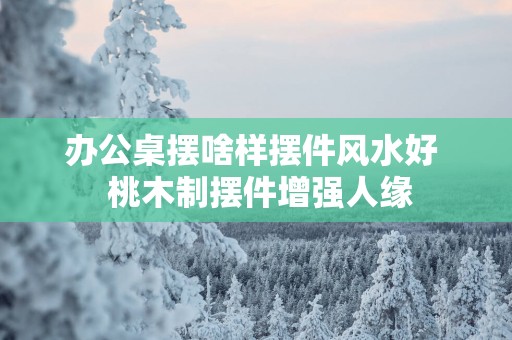 办公桌摆啥样摆件风水好  桃木制摆件增强人缘