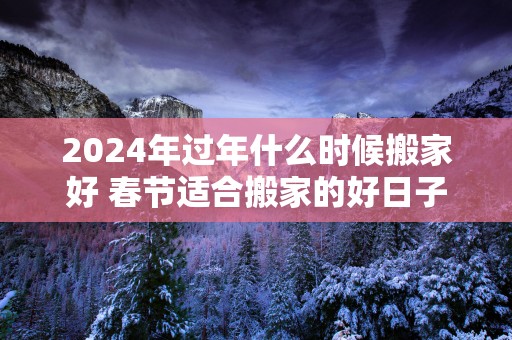 2025年过年什么时候搬家好 春节适合搬家的好日子