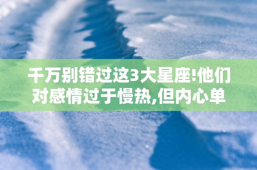 千万别错过这3大星座!他们对感情过于慢热,但内心单纯干净