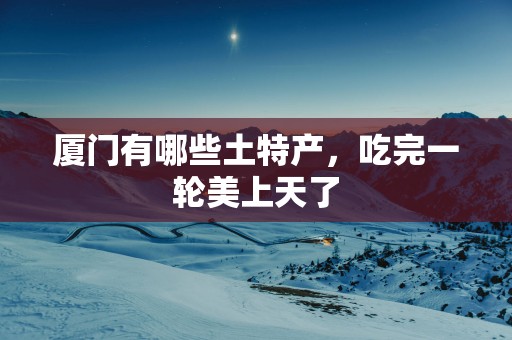 厦门有哪些土特产，吃完一轮美上天了