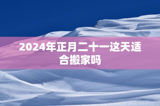 2024年正月二十一这天适合搬家吗