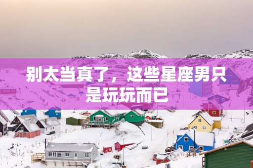 别太当真了，这些星座男只是玩玩而已