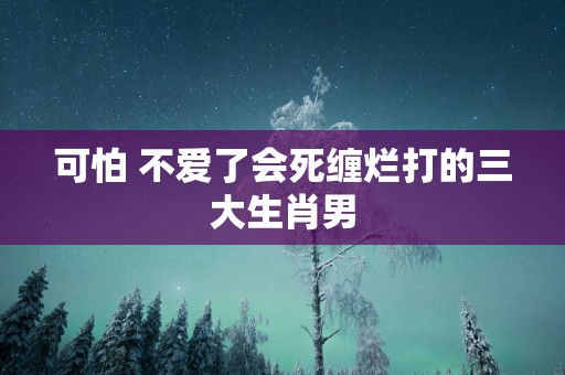 可怕 不爱了会死缠烂打的三大生肖男