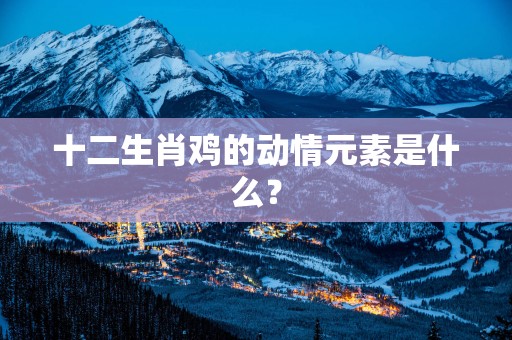 十二生肖鸡的动情元素是什么? 十二生肖鸡的动情元素是什么?
