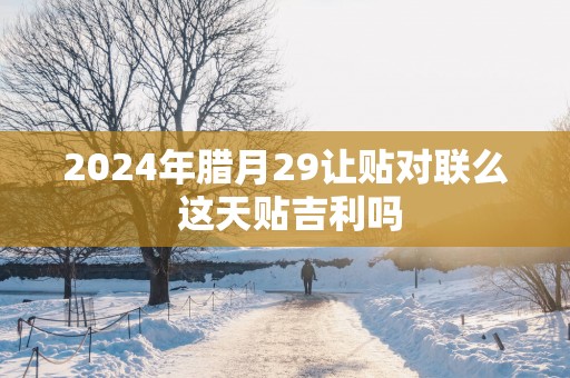 2025年腊月29让贴对联么 这天贴吉利吗