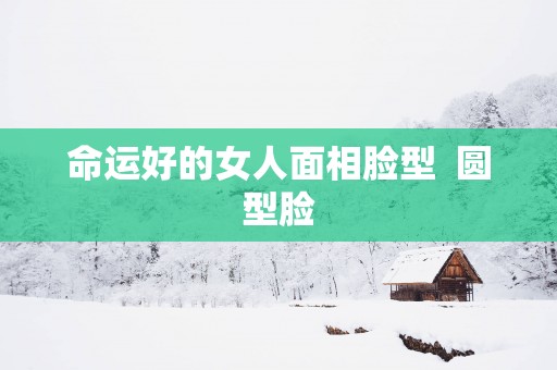 命运好的女人面相脸型  圆型脸