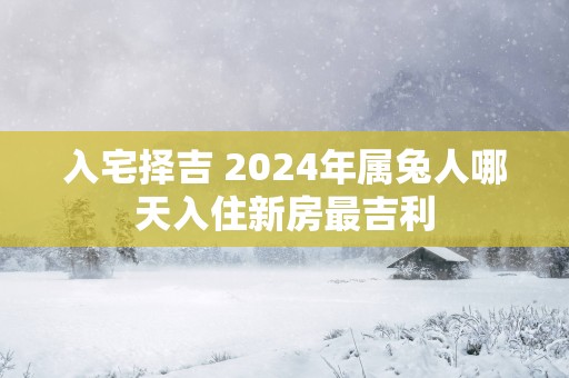 入宅择吉 2025年属兔人哪天入住新房最吉利