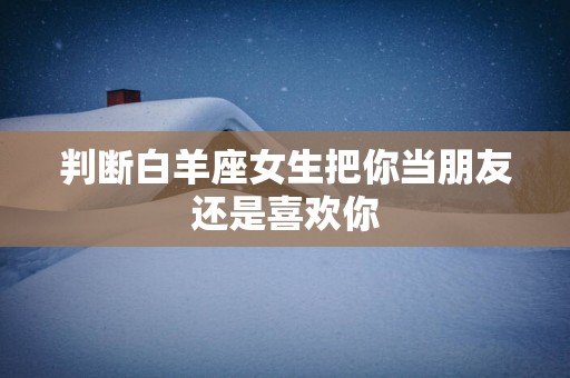 判断白羊座女生把你当朋友还是喜欢你