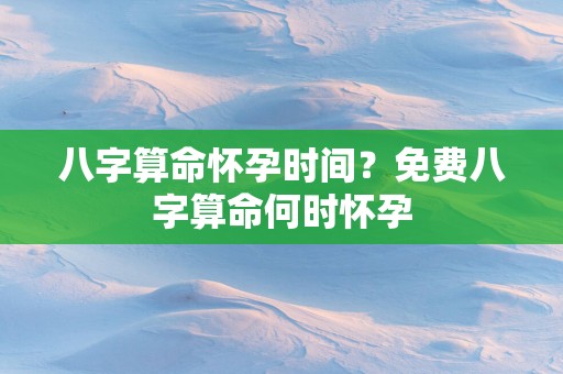 八字算命怀孕时间？免费八字算命何时怀孕