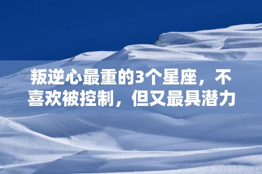 叛逆心最重的3个星座，不喜欢被控制，但又最具潜力
