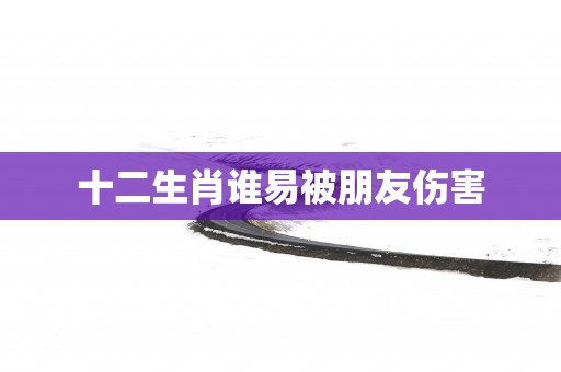 十二生肖谁易被朋友伤害