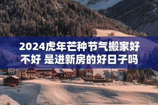 2025蛇年芒种节气搬家好不好 是进新房的好日子吗