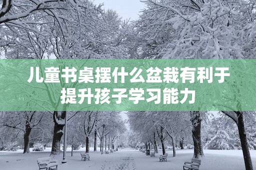 儿童书桌摆什么盆栽有利于提升孩子学习能力