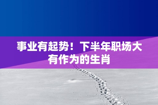 事业有起势！下半年职场大有作为的生肖