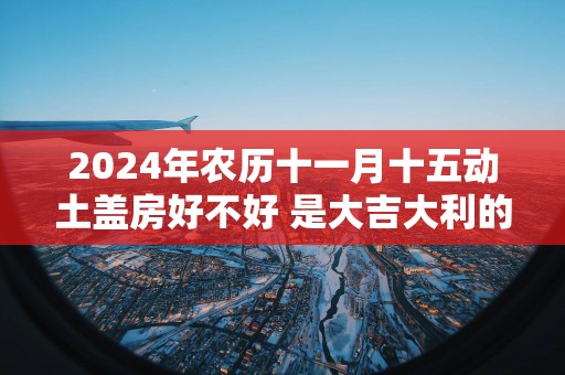 2025年农历十一月十五动土盖房好不好 是大吉大利的日子吗