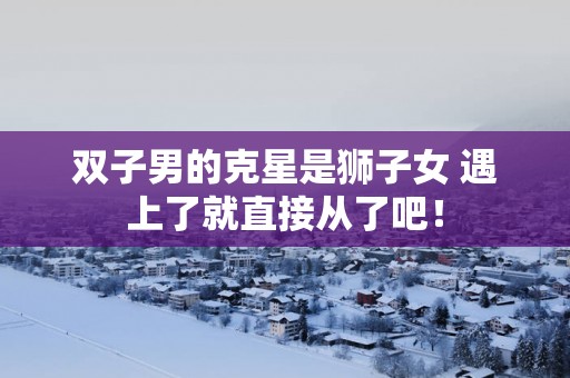 双子男的克星是狮子女 遇上了就直接从了吧! 双子男的克星是狮子女 遇上了就直接从了吧!