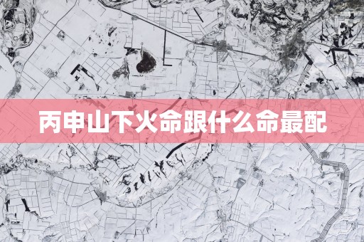 丙申山下火命跟什么命最配