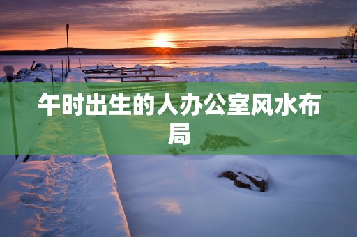 午时出生的人办公室风水布局