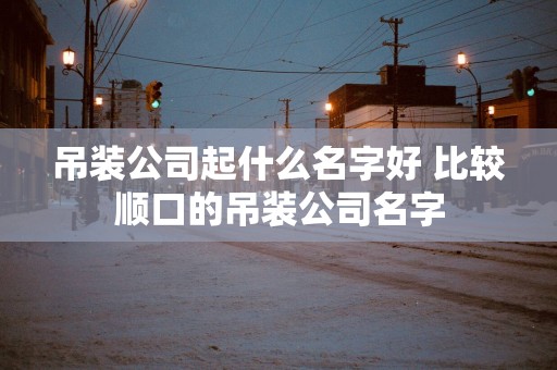 吊装公司起什么名字好 比较顺口的吊装公司名字