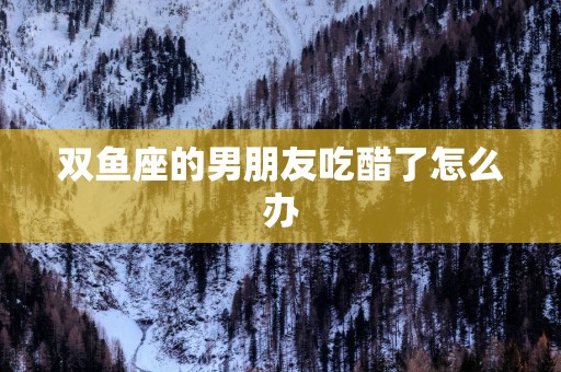 双鱼座的男朋友吃醋了怎么办