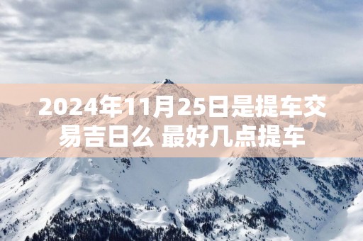 2025年11月25日是提车交易吉日么 最好几点提车